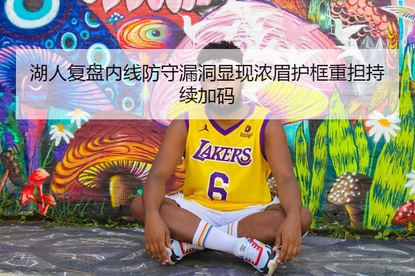 湖人复盘内线防守漏洞显现浓眉护框重担持续加码