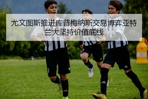 尤文图斯推进库普梅纳斯交易博弈亚特兰大坚持价值底线