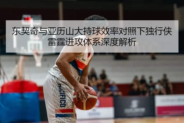 东契奇与亚历山大持球效率对照下独行侠雷霆进攻体系深度解析