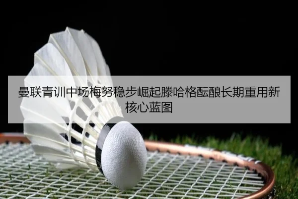 曼联青训中场梅努稳步崛起滕哈格酝酿长期重用新核心蓝图